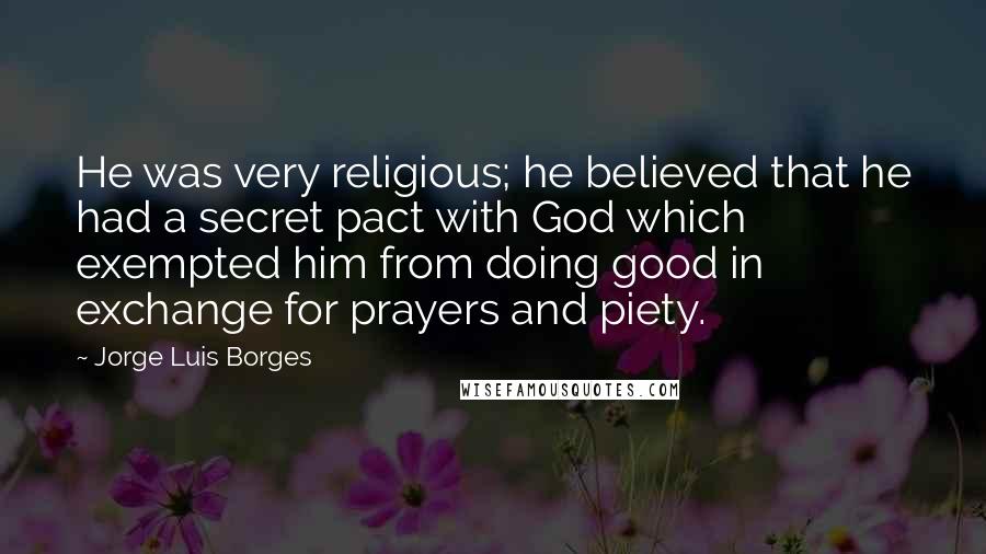 Jorge Luis Borges Quotes: He was very religious; he believed that he had a secret pact with God which exempted him from doing good in exchange for prayers and piety.