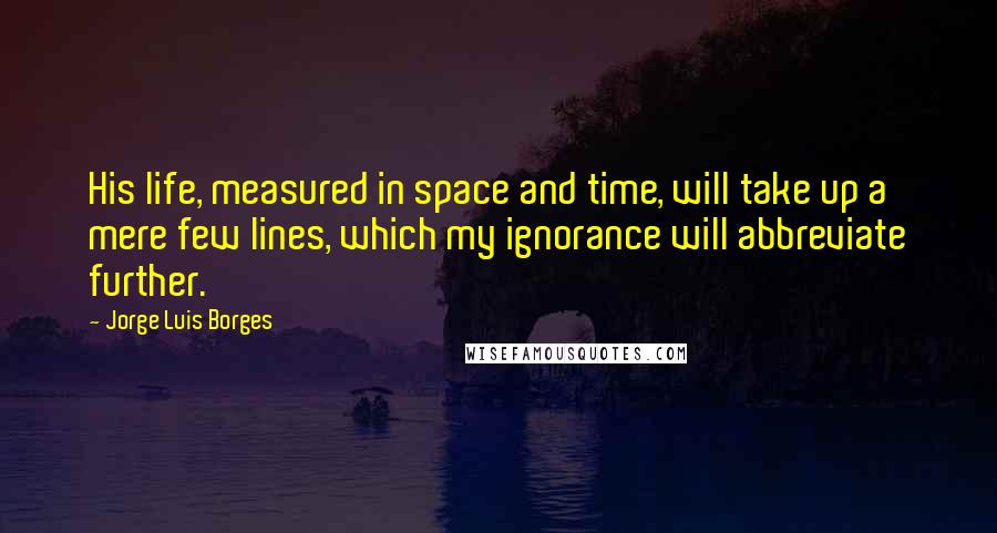 Jorge Luis Borges Quotes: His life, measured in space and time, will take up a mere few lines, which my ignorance will abbreviate further.