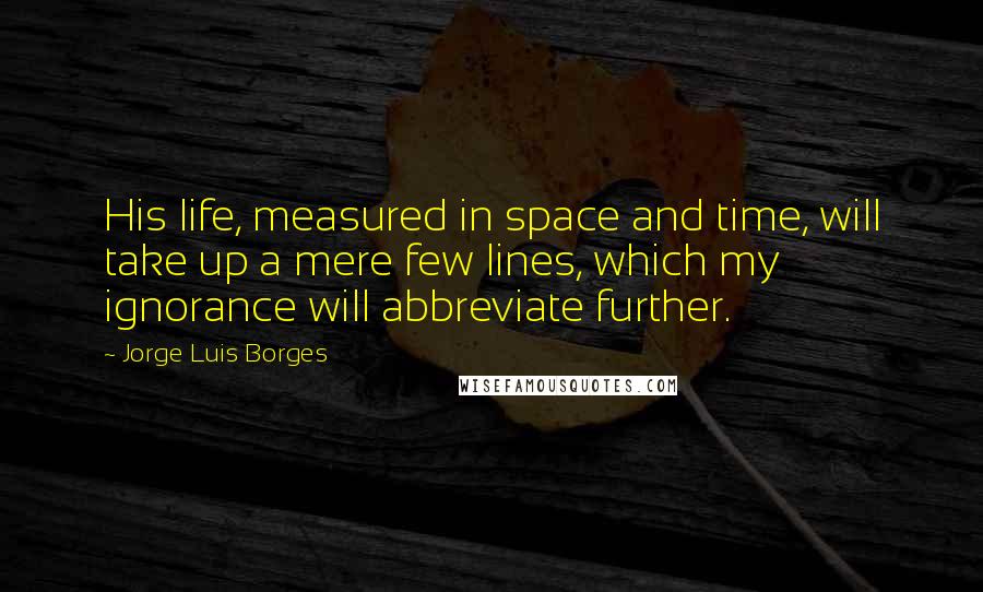 Jorge Luis Borges Quotes: His life, measured in space and time, will take up a mere few lines, which my ignorance will abbreviate further.