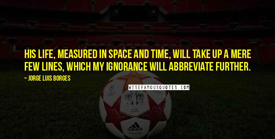 Jorge Luis Borges Quotes: His life, measured in space and time, will take up a mere few lines, which my ignorance will abbreviate further.