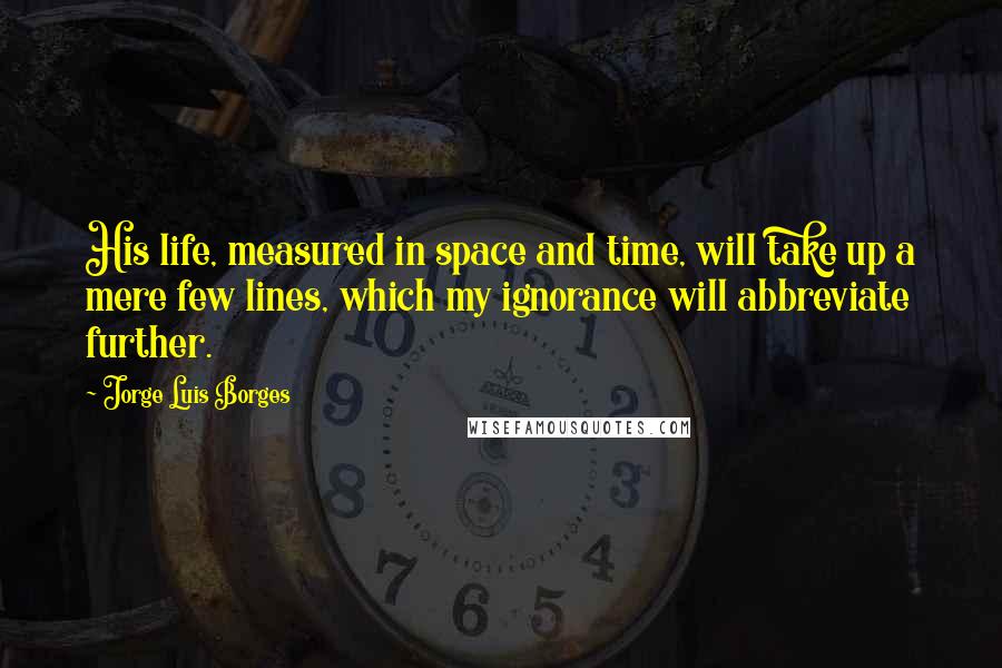 Jorge Luis Borges Quotes: His life, measured in space and time, will take up a mere few lines, which my ignorance will abbreviate further.