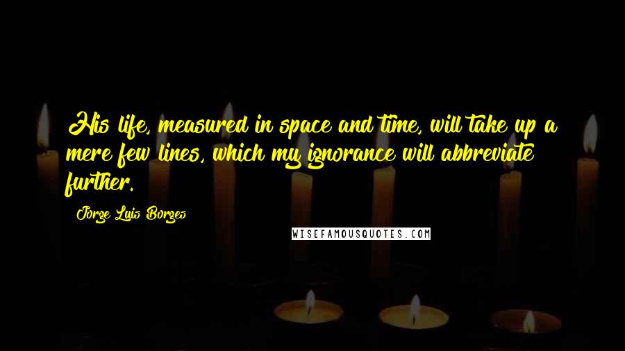 Jorge Luis Borges Quotes: His life, measured in space and time, will take up a mere few lines, which my ignorance will abbreviate further.