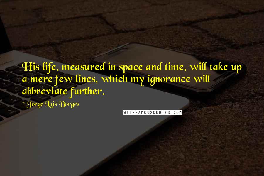 Jorge Luis Borges Quotes: His life, measured in space and time, will take up a mere few lines, which my ignorance will abbreviate further.