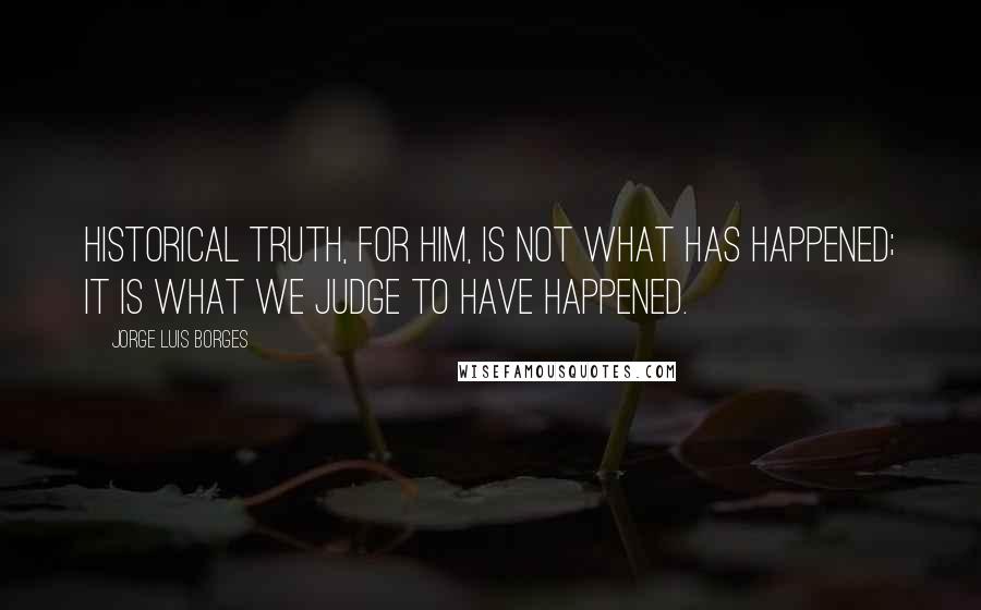 Jorge Luis Borges Quotes: Historical truth, for him, is not what has happened; it is what we judge to have happened.