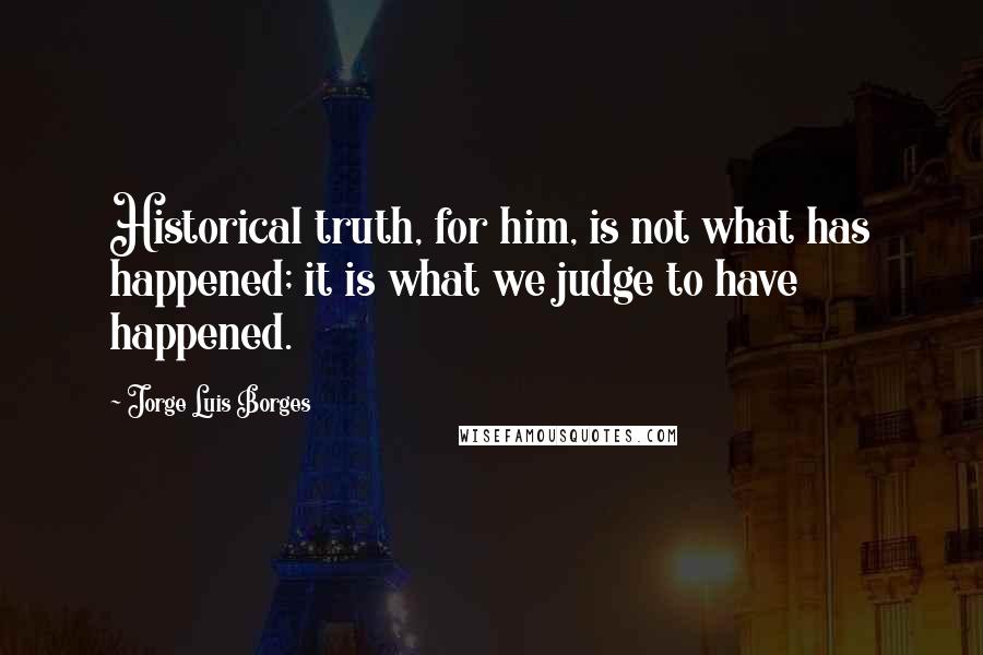 Jorge Luis Borges Quotes: Historical truth, for him, is not what has happened; it is what we judge to have happened.