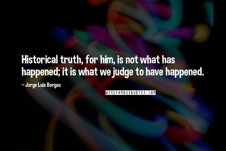 Jorge Luis Borges Quotes: Historical truth, for him, is not what has happened; it is what we judge to have happened.