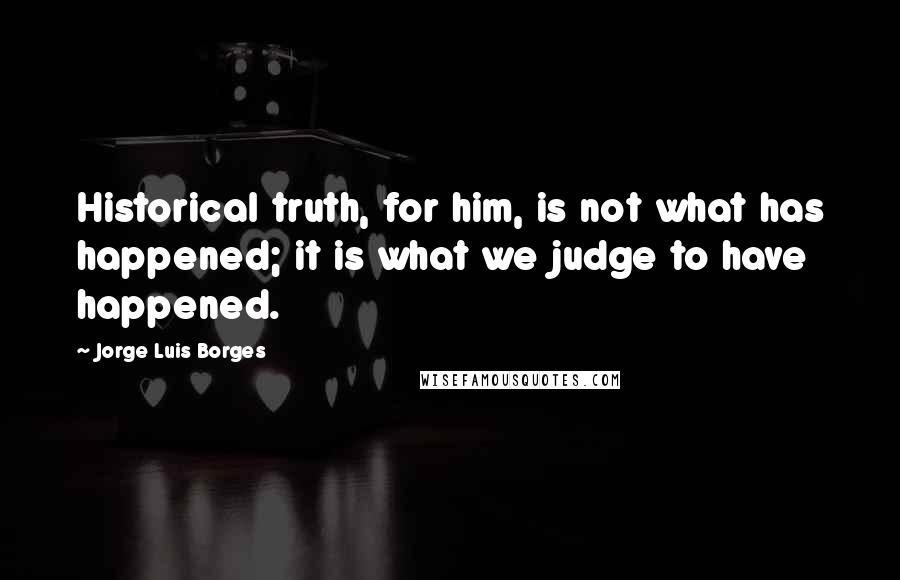 Jorge Luis Borges Quotes: Historical truth, for him, is not what has happened; it is what we judge to have happened.