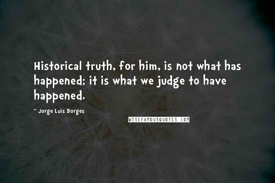 Jorge Luis Borges Quotes: Historical truth, for him, is not what has happened; it is what we judge to have happened.