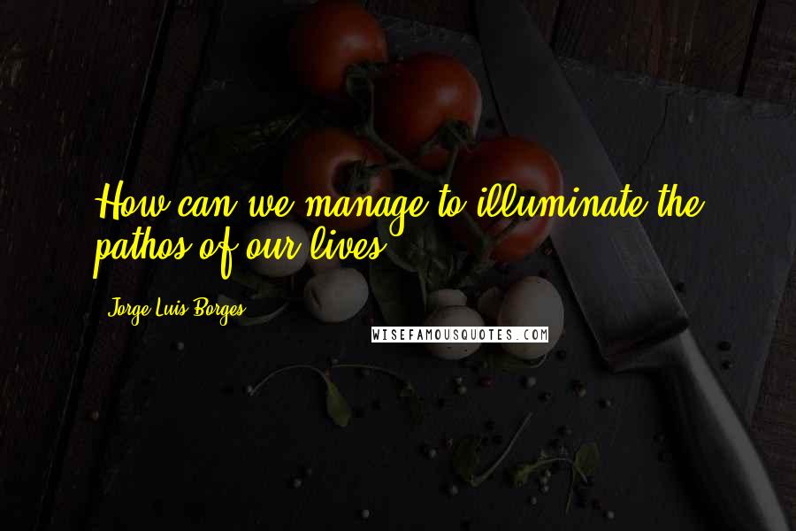 Jorge Luis Borges Quotes: How can we manage to illuminate the pathos of our lives?