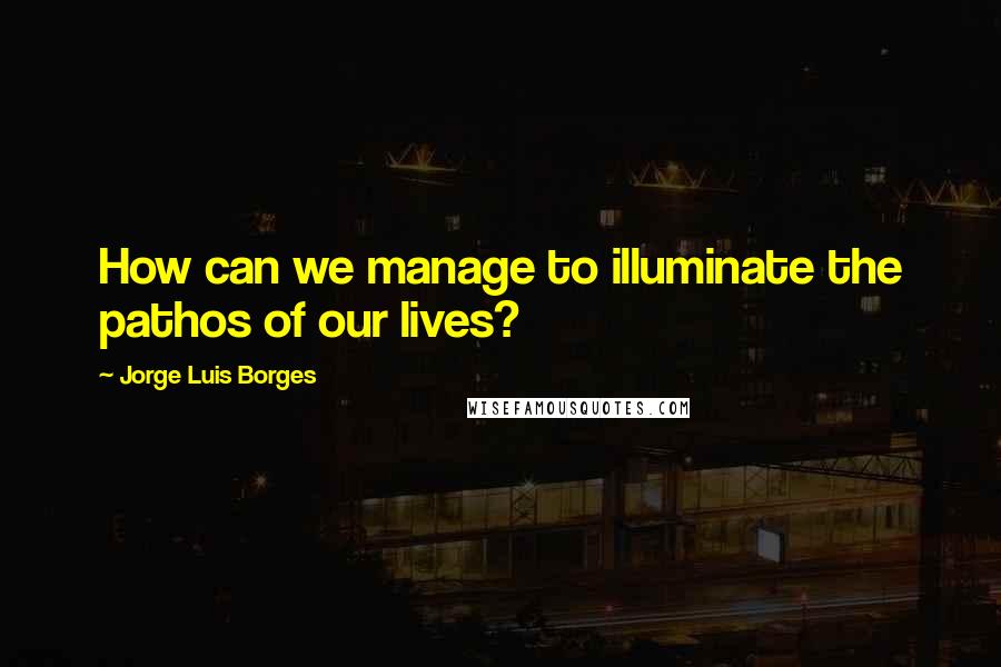 Jorge Luis Borges Quotes: How can we manage to illuminate the pathos of our lives?