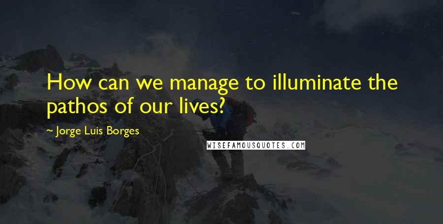 Jorge Luis Borges Quotes: How can we manage to illuminate the pathos of our lives?