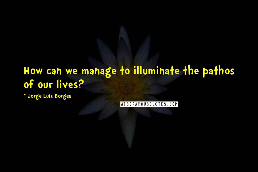 Jorge Luis Borges Quotes: How can we manage to illuminate the pathos of our lives?