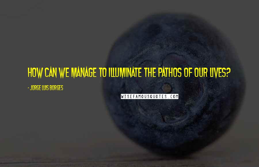 Jorge Luis Borges Quotes: How can we manage to illuminate the pathos of our lives?