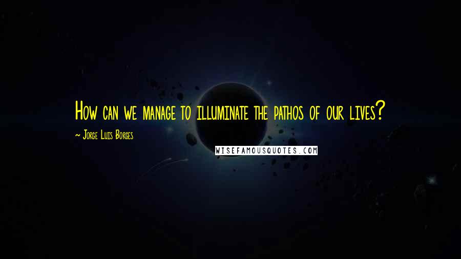 Jorge Luis Borges Quotes: How can we manage to illuminate the pathos of our lives?