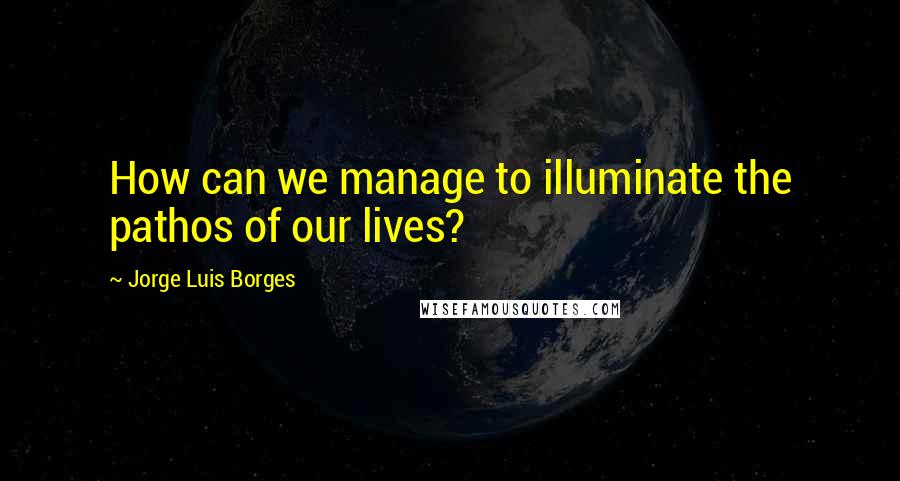 Jorge Luis Borges Quotes: How can we manage to illuminate the pathos of our lives?