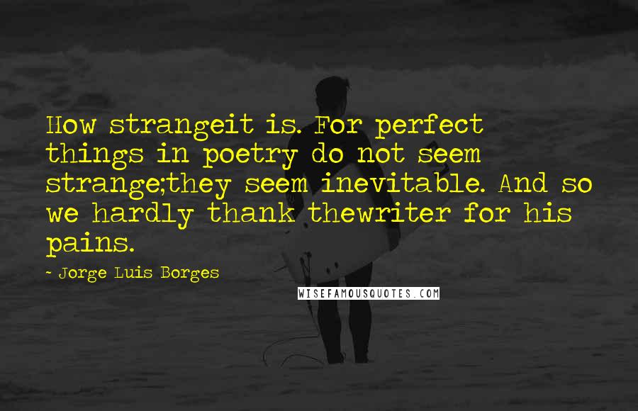 Jorge Luis Borges Quotes: How strangeit is. For perfect things in poetry do not seem strange;they seem inevitable. And so we hardly thank thewriter for his pains.
