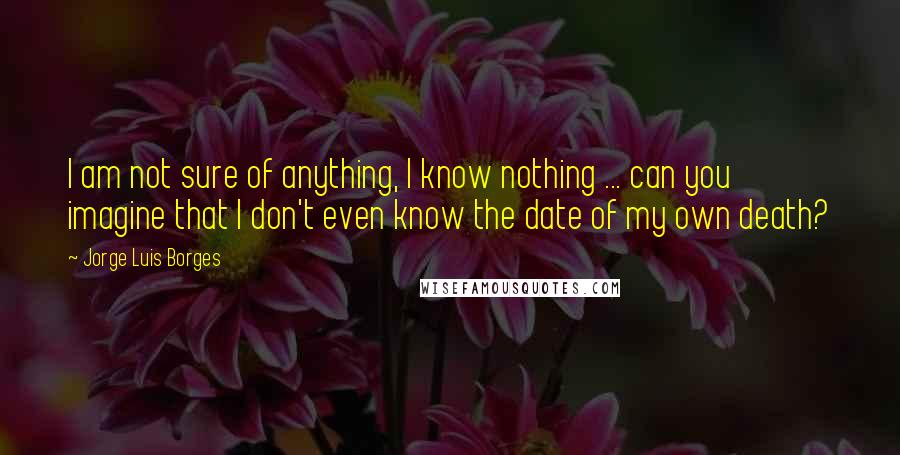 Jorge Luis Borges Quotes: I am not sure of anything, I know nothing ... can you imagine that I don't even know the date of my own death?