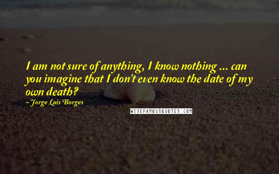 Jorge Luis Borges Quotes: I am not sure of anything, I know nothing ... can you imagine that I don't even know the date of my own death?