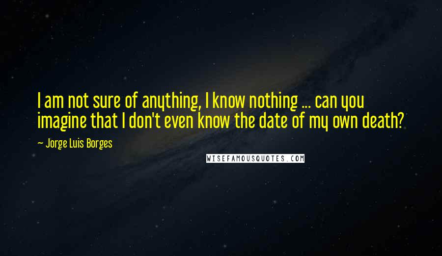 Jorge Luis Borges Quotes: I am not sure of anything, I know nothing ... can you imagine that I don't even know the date of my own death?