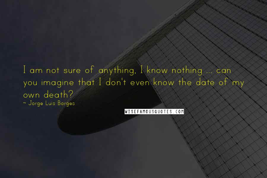 Jorge Luis Borges Quotes: I am not sure of anything, I know nothing ... can you imagine that I don't even know the date of my own death?
