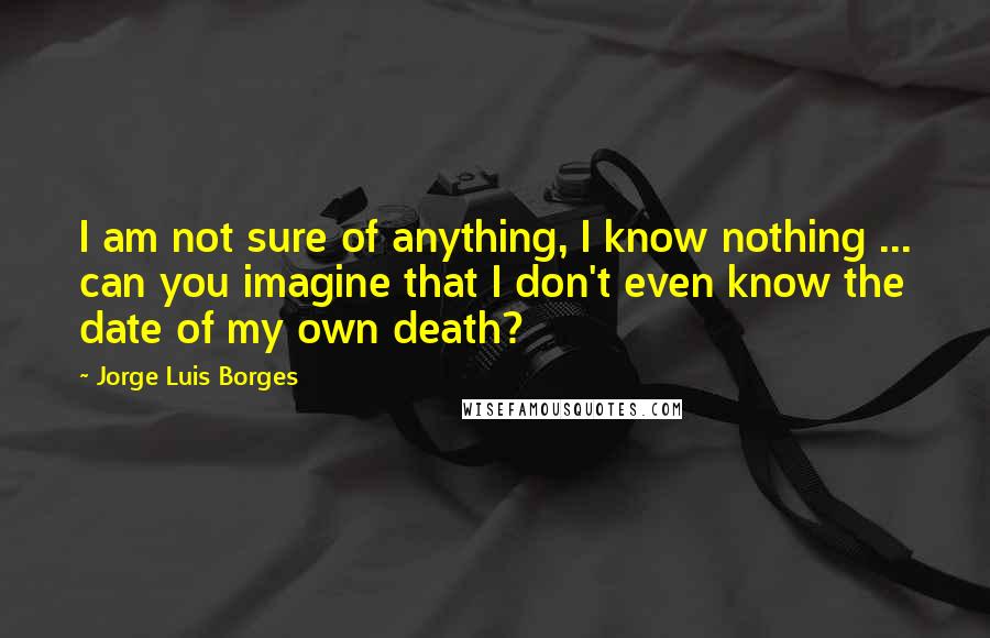 Jorge Luis Borges Quotes: I am not sure of anything, I know nothing ... can you imagine that I don't even know the date of my own death?