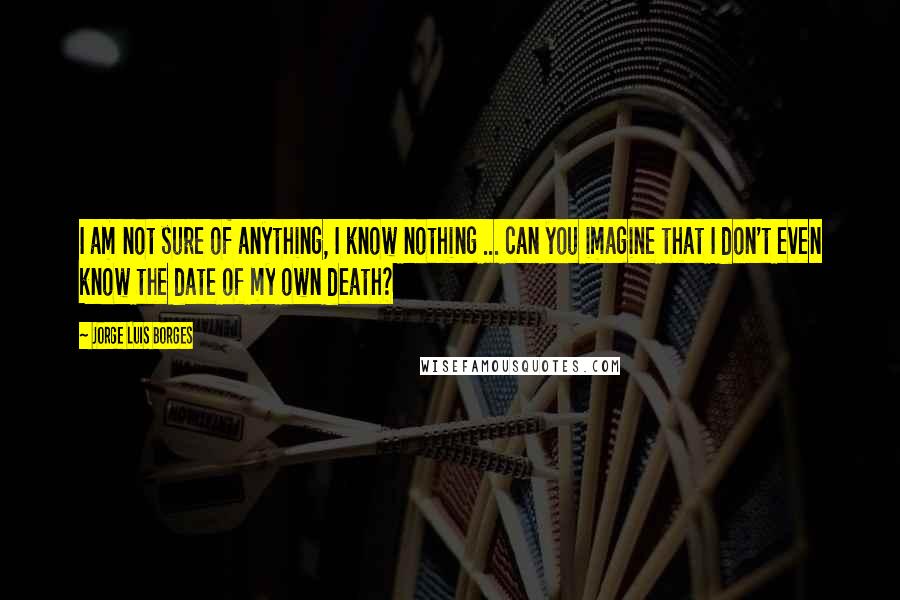 Jorge Luis Borges Quotes: I am not sure of anything, I know nothing ... can you imagine that I don't even know the date of my own death?