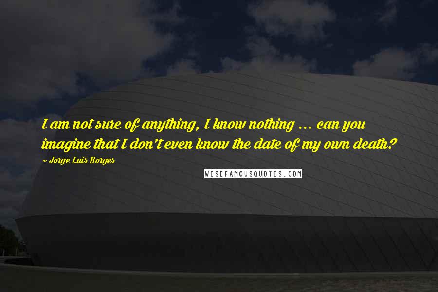 Jorge Luis Borges Quotes: I am not sure of anything, I know nothing ... can you imagine that I don't even know the date of my own death?