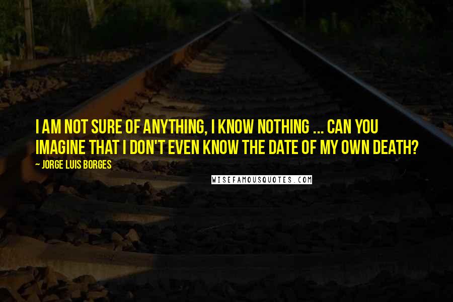 Jorge Luis Borges Quotes: I am not sure of anything, I know nothing ... can you imagine that I don't even know the date of my own death?