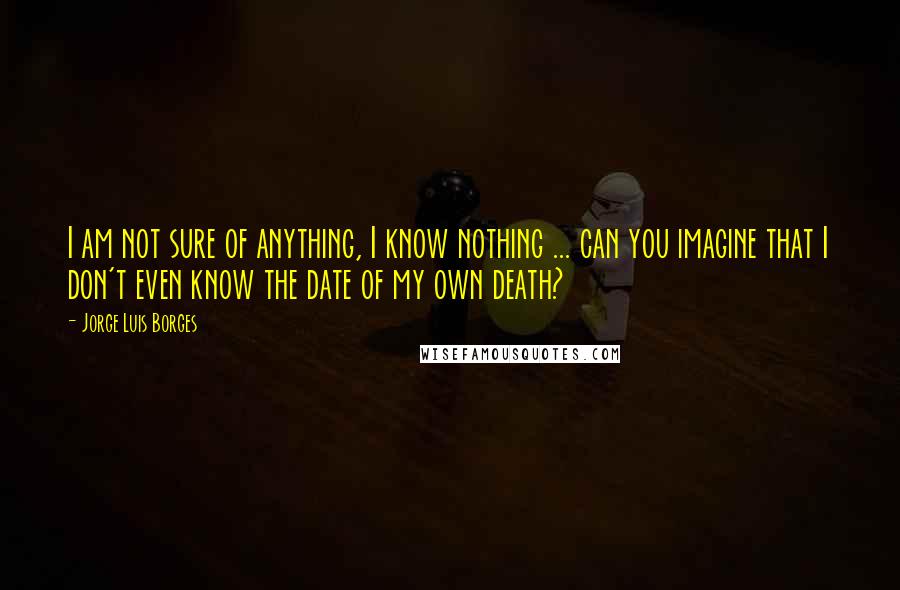 Jorge Luis Borges Quotes: I am not sure of anything, I know nothing ... can you imagine that I don't even know the date of my own death?