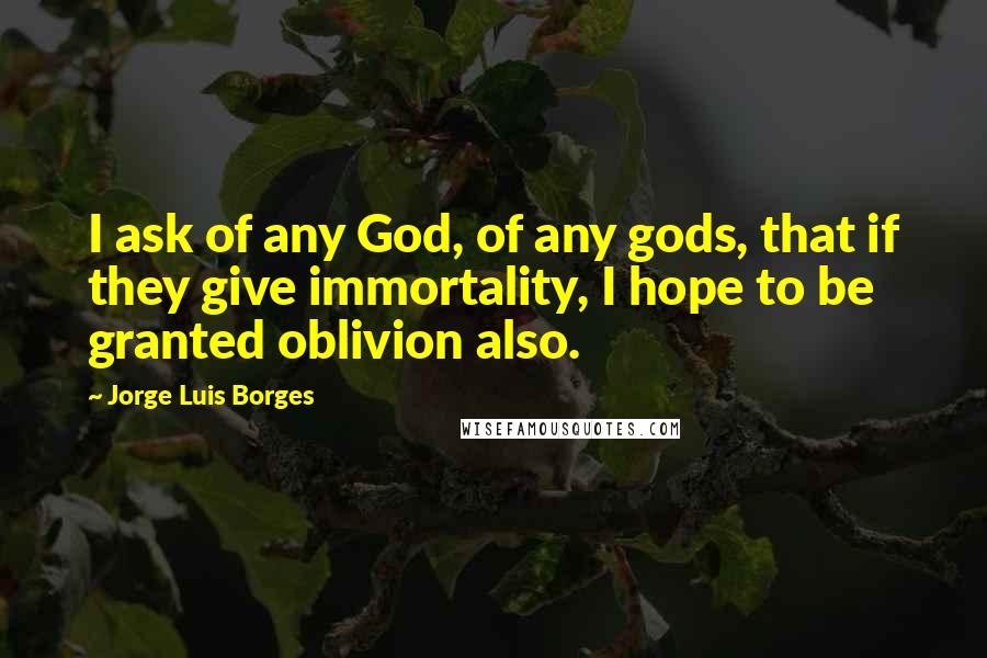 Jorge Luis Borges Quotes: I ask of any God, of any gods, that if they give immortality, I hope to be granted oblivion also.