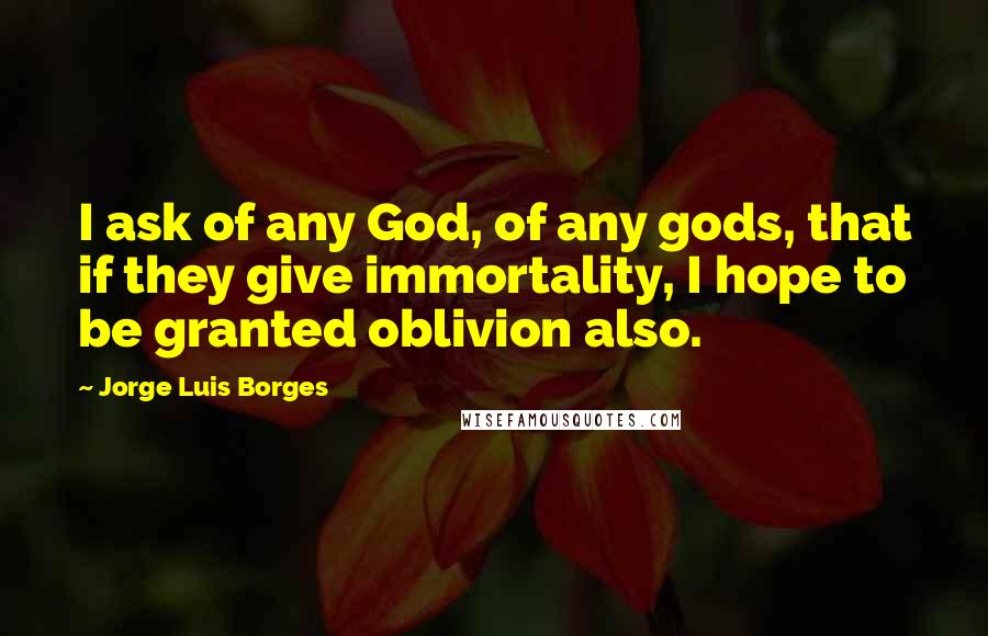 Jorge Luis Borges Quotes: I ask of any God, of any gods, that if they give immortality, I hope to be granted oblivion also.