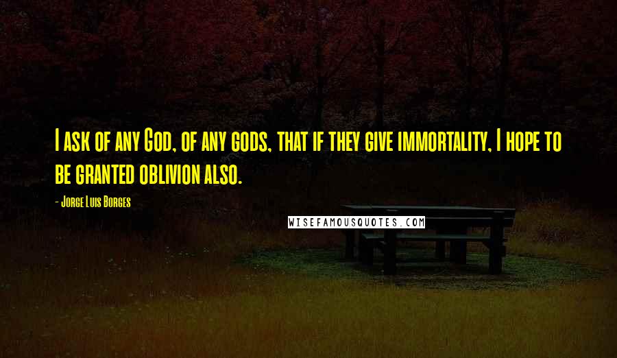 Jorge Luis Borges Quotes: I ask of any God, of any gods, that if they give immortality, I hope to be granted oblivion also.