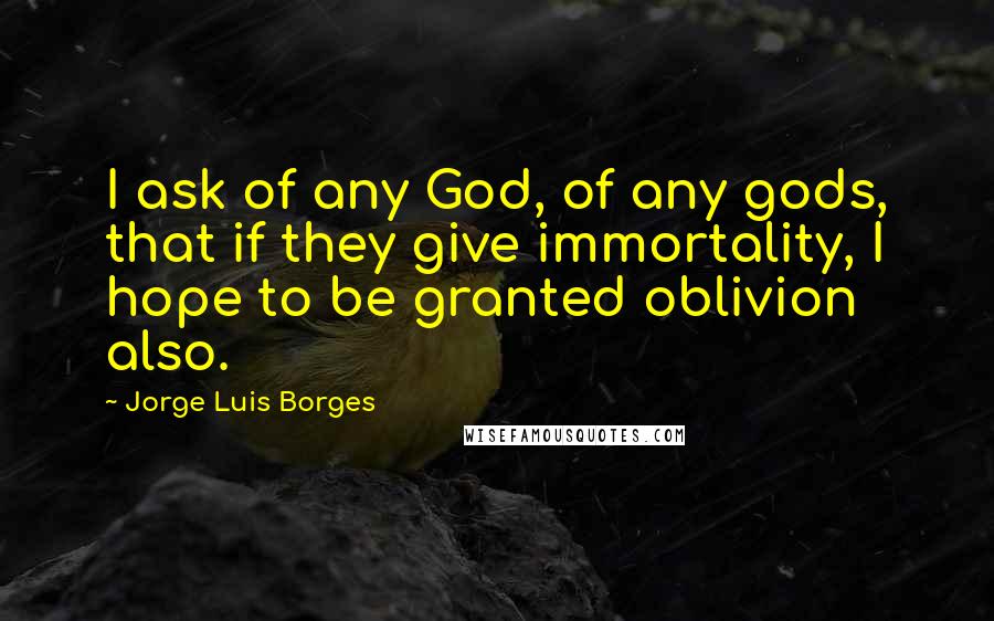 Jorge Luis Borges Quotes: I ask of any God, of any gods, that if they give immortality, I hope to be granted oblivion also.