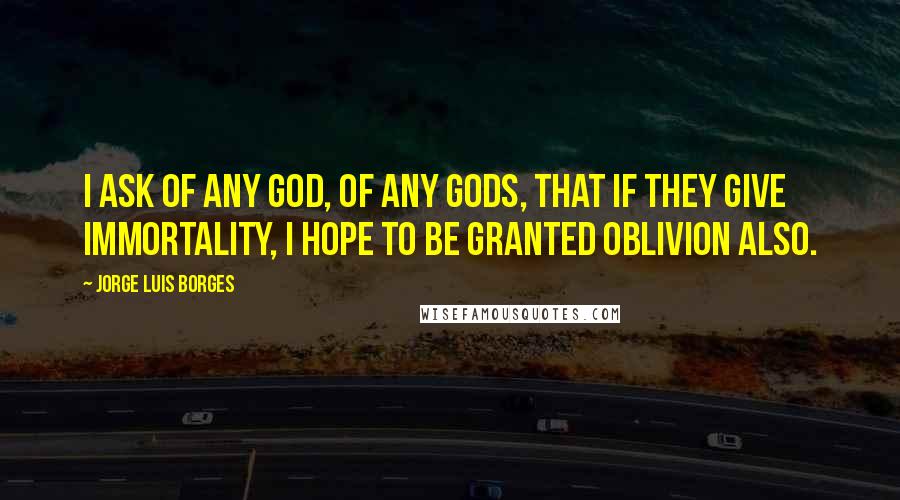 Jorge Luis Borges Quotes: I ask of any God, of any gods, that if they give immortality, I hope to be granted oblivion also.