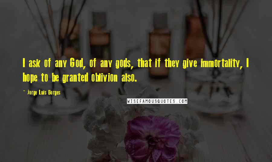 Jorge Luis Borges Quotes: I ask of any God, of any gods, that if they give immortality, I hope to be granted oblivion also.