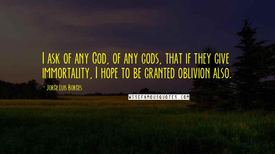 Jorge Luis Borges Quotes: I ask of any God, of any gods, that if they give immortality, I hope to be granted oblivion also.