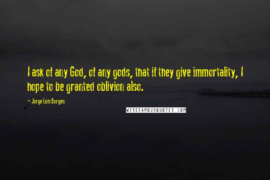 Jorge Luis Borges Quotes: I ask of any God, of any gods, that if they give immortality, I hope to be granted oblivion also.