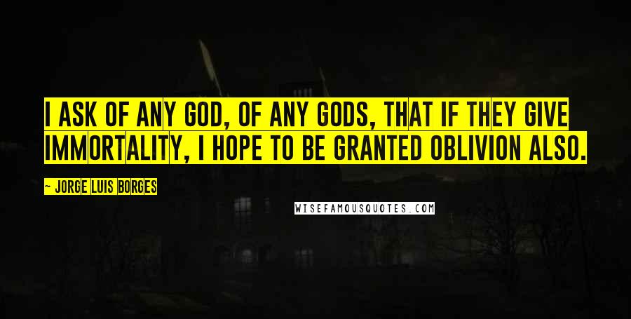 Jorge Luis Borges Quotes: I ask of any God, of any gods, that if they give immortality, I hope to be granted oblivion also.