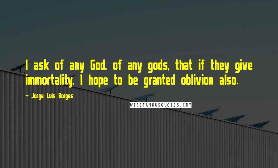 Jorge Luis Borges Quotes: I ask of any God, of any gods, that if they give immortality, I hope to be granted oblivion also.