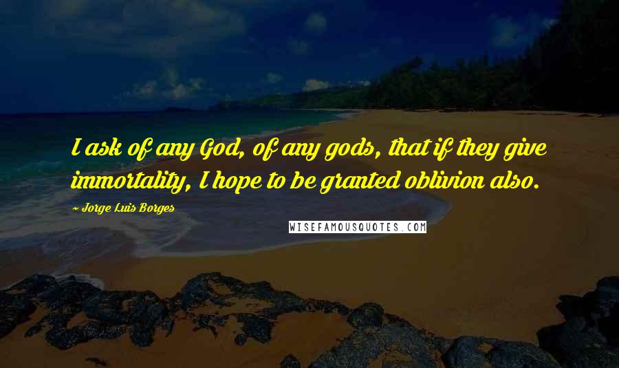 Jorge Luis Borges Quotes: I ask of any God, of any gods, that if they give immortality, I hope to be granted oblivion also.