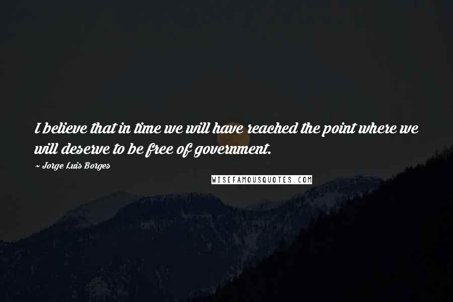 Jorge Luis Borges Quotes: I believe that in time we will have reached the point where we will deserve to be free of government.