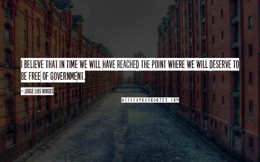 Jorge Luis Borges Quotes: I believe that in time we will have reached the point where we will deserve to be free of government.