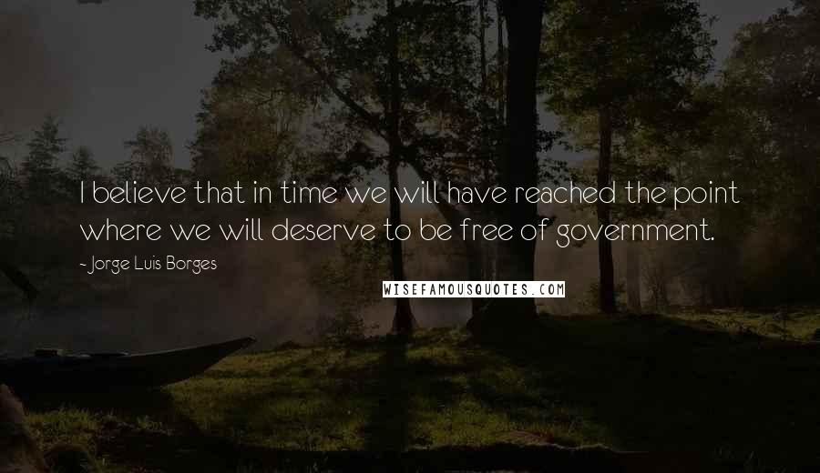 Jorge Luis Borges Quotes: I believe that in time we will have reached the point where we will deserve to be free of government.