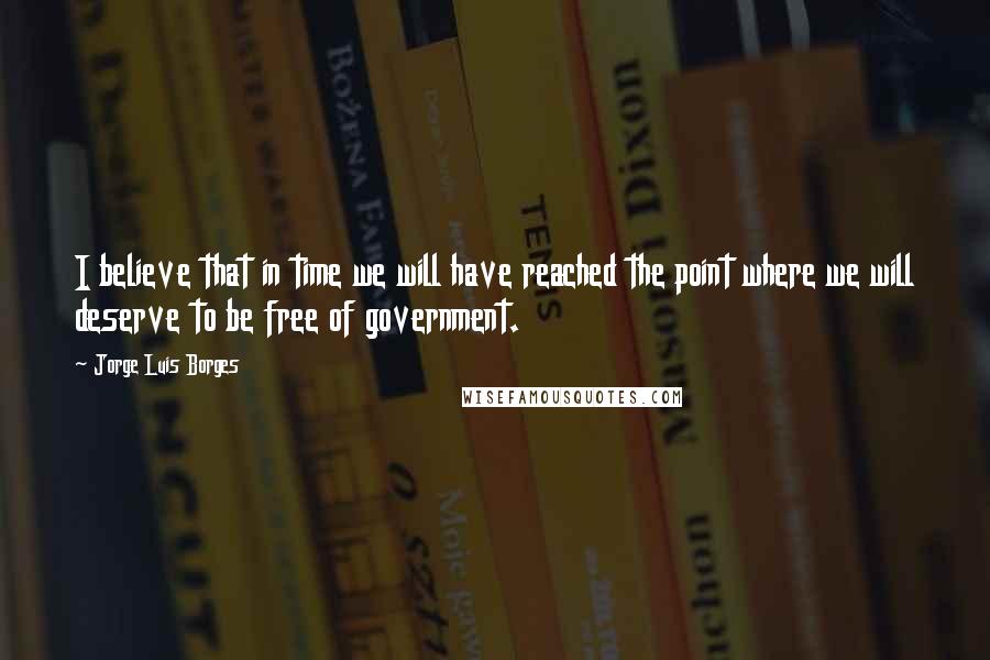 Jorge Luis Borges Quotes: I believe that in time we will have reached the point where we will deserve to be free of government.