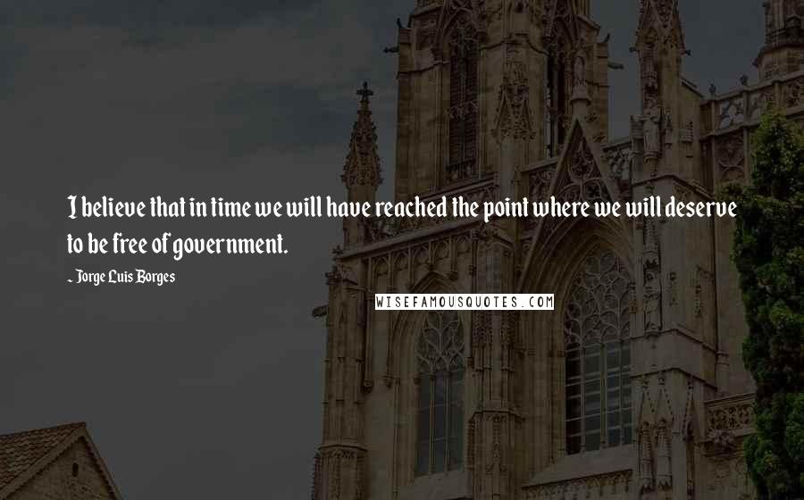 Jorge Luis Borges Quotes: I believe that in time we will have reached the point where we will deserve to be free of government.