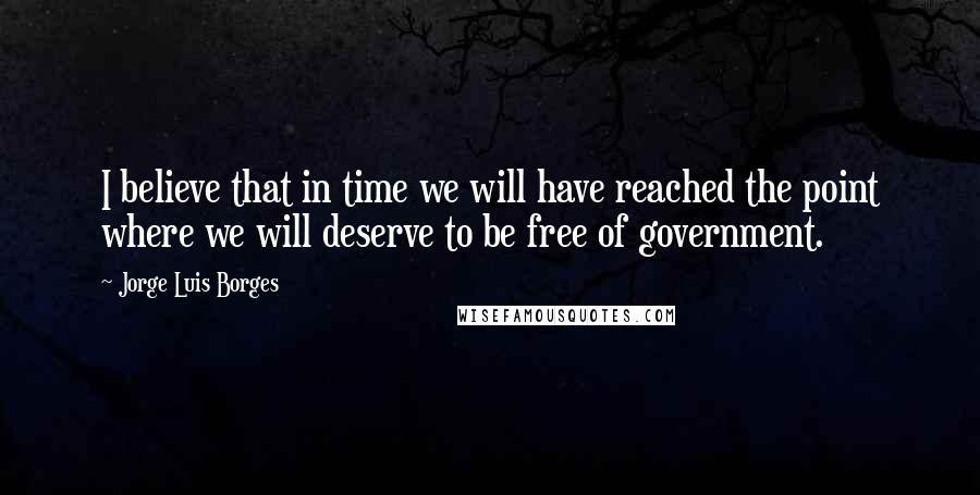 Jorge Luis Borges Quotes: I believe that in time we will have reached the point where we will deserve to be free of government.