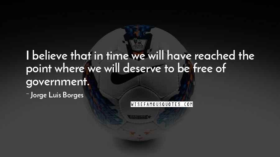 Jorge Luis Borges Quotes: I believe that in time we will have reached the point where we will deserve to be free of government.