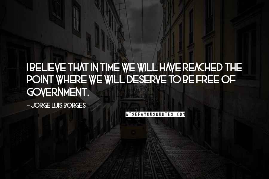 Jorge Luis Borges Quotes: I believe that in time we will have reached the point where we will deserve to be free of government.