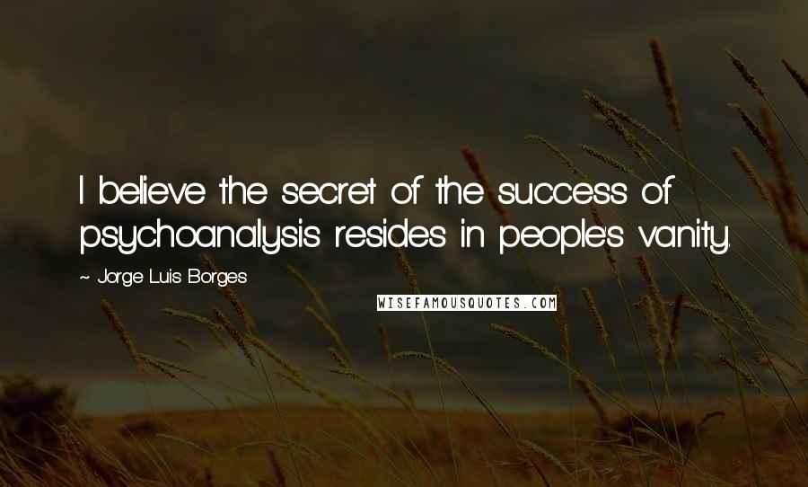 Jorge Luis Borges Quotes: I believe the secret of the success of psychoanalysis resides in people's vanity.