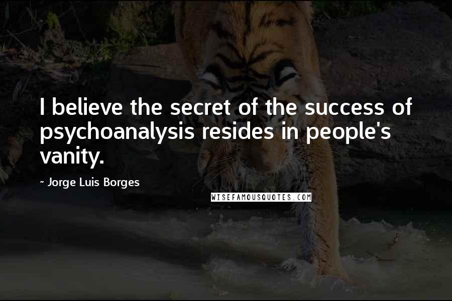 Jorge Luis Borges Quotes: I believe the secret of the success of psychoanalysis resides in people's vanity.